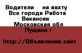 Водители BC на вахту. - Все города Работа » Вакансии   . Московская обл.,Пущино г.